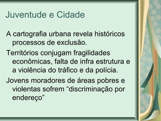 Juventude e Cidade
A cartografia urbana revela históricos
processos de exclusão.
Territórios conjugam fragilidades
econômicas, falta de infra estrutura e
a violência do tráfico e da polícia.
Jovens moradores de áreas pobres e
violentas sofrem “discriminação por
endereço”

 