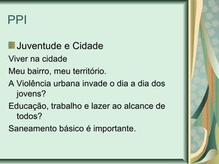 PPI
Juventude e Cidade
Viver na cidade
Meu bairro, meu território.
A Violência urbana invade o dia a dia dos
jovens?
Educação, trabalho e lazer ao alcance de
todos?
Saneamento básico é importante.

 