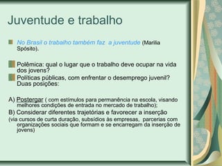 Juventude e trabalho
No Brasil o trabalho também faz a juventude (Marilia
Spósito).
Polêmica: qual o lugar que o trabalho deve ocupar na vida
dos jovens?
Políticas públicas, com enfrentar o desemprego juvenil?
Duas posições:
A) Postergar ( com estímulos para permanência na escola, visando
melhores condições de entrada no mercado de trabalho);

B) Considerar diferentes trajetórias e favorecer a inserção
(via cursos de curta duração, subsídios às empresas, parcerias com
organizações sociais que formam e se encarregam da inserção de
jovens)

 