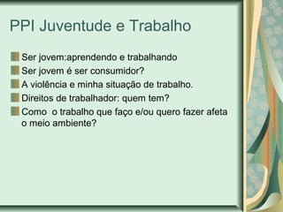 PPI Juventude e Trabalho
Ser jovem:aprendendo e trabalhando
Ser jovem é ser consumidor?
A violência e minha situação de trabalho.
Direitos de trabalhador: quem tem?
Como o trabalho que faço e/ou quero fazer afeta
o meio ambiente?

 