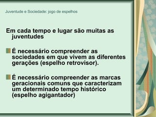 Juventude e Sociedade: jogo de espelhos

Em cada tempo e lugar são muitas as
juventudes
É necessário compreender as
sociedades em que vivem as diferentes
gerações (espelho retrovisor).
É necessário compreender as marcas
geracionais comuns que caracterizam
um determinado tempo histórico
(espelho agigantador)

 