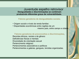 Juventude espelho retrovisor

Desigualdades e discriminações se combinam
produzindo diferentes graus de vulnerabilidade.
Fatores geradores de desigualdades sociais:

• Origem social e níveis de renda familiar;
• Disparidades econômicas entre regiões de um
mesmo país, entre campo e cidade.
Fatores geradores de preconceitos e discriminações:
Recortes étnicos, raciais e de gênero
Deficiências físicas e mentais
Diversidade de orientação sexual
Pertencimento religioso
Pertencimentos associativos e políticos
Pertencimentos a galeras, gangues, torcidas organizadas.

 