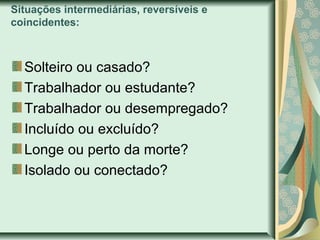 Situações intermediárias, reversíveis e
coincidentes:

Solteiro ou casado?
Trabalhador ou estudante?
Trabalhador ou desempregado?
Incluído ou excluído?
Longe ou perto da morte?
Isolado ou conectado?

 