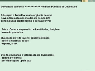 Nichos e temas atuais indutores da participação juvenil

Demandas comuns? >>>>>>>>>>> Políticas Públicas de Juventude
Educação e Trabalho: muita urgência de uma
nova articulação nos moldes do Século XXI
com inclusão digital (NTICs e software livre)
Arte e Cultura: expressão de identidades, fruição e
inserção produtiva;
Qualidade de vida juvenil: sustentabilidade
sócio- ambiental; saúde,
esporte, lazer.

Direitos humanos e valorização da diversidade:
contra a violência,
por vida segura , pela paz.

 