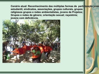 Cenário atual: Reconhecimento das múltiplas formas de participação juven
estudantil, sindicatos, associações, grupos culturais, grupos
religiosos grupos e redes ambientalistas, jovens de Projetos;
Grupos e redes de gênero; orientação sexual; raça/etnia;
jovens com deficiência.

 
