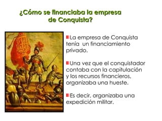 ¿Cómo se financiaba la empresa de Conquista? La empresa de Conquista tenía  un financiamiento privado. Una vez que el conquistador  contaba con la capitulación y los recursos financieros, organizaba una hueste. Es decir, organizaba una expedición militar. 