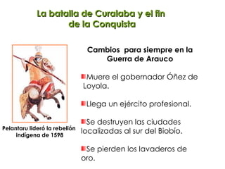 La batalla de Curalaba y el fin  de la Conquista Cambios  para siempre en la Guerra de Arauco Muere el gobernador Óñez de  Loyola. Llega un ejército profesional. Se destruyen las ciudades  localizadas al sur del Biobío. Se pierden los lavaderos de oro.  Pelantaru lideró la rebelión  indígena de 1598 