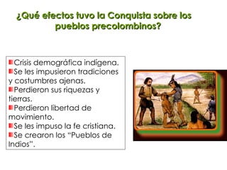 ¿Qué efectos tuvo la Conquista sobre los pueblos precolombinos? Crisis demográfica indígena. Se les impusieron tradiciones y costumbres ajenas. Perdieron sus riquezas y tierras. Perdieron libertad de movimiento. Se les impuso la fe cristiana. Se crearon los “Pueblos de Indios”. 
