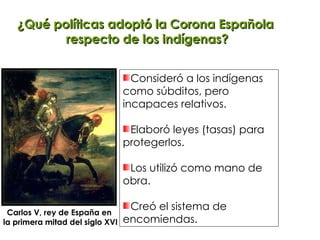 ¿Qué políticas adoptó la Corona Española  respecto de los indígenas? Consideró a los indígenas  como súbditos, pero  incapaces relativos. Elaboró leyes (tasas) para protegerlos. Los utilizó como mano de  obra. Creó el sistema de encomiendas. Carlos V, rey de España en  la primera mitad del siglo XVI 