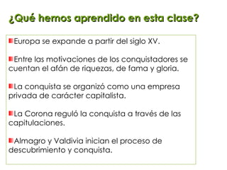 ¿Qué hemos aprendido en esta clase? Europa se expande a partir del siglo XV. Entre las motivaciones de los conquistadores se cuentan el afán de riquezas, de fama y gloria. La conquista se organizó como una empresa privada de carácter capitalista. La Corona reguló la conquista a través de las capitulaciones. Almagro y Valdivia inician el proceso de descubrimiento y conquista. 