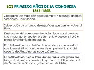 LOS  PRIMEROS AÑOS DE LA CONQUISTA 1541-1548 Sublevación de un grupo de españoles que querían volver al Perú. Destrucción del campamento de Santiago por el cacique Michimalongo, en septiembre de 1541, lo que constituyó el primer levantamiento mapuche. En 1544 envío a Juan Bohón al norte a fundar una ciudad que fuera el último punto antes de emprender la ruta del  desierto de Atacama, así nace La Serena.  En 1548 Valdivia viaja al Perú, donde había una guerra civil.  Luego de derrotar a los rebeldes pizarristas, obtiene de parte  de Pedro de La Gasca la gobernación  de Chile. Valdivia no sólo viaja con pocos hombres y recursos, además carecía de Capitulación. 
