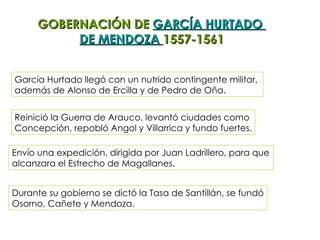 GOBERNACIÓN DE  GARCÍA HURTADO  DE MENDOZA   1557-1561 García Hurtado llegó con un nutrido contingente militar,  además de Alonso de Ercilla y de Pedro de Oña. Reinició la Guerra de Arauco, levantó ciudades como  Concepción, repobló Angol y Villarrica y fundo fuertes. Envío una expedición, dirigida por Juan Ladrillero, para que  alcanzara el Estrecho de Magallanes. Durante su gobierno se dictó la Tasa de Santillán, se fundó Osorno, Cañete y Mendoza. 