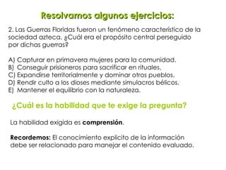 2. Las Guerras Floridas fueron un fenómeno característico de la  sociedad azteca. ¿Cuál era el propósito central perseguido  por dichas guerras? A) Capturar en primavera mujeres para la comunidad. B) Conseguir prisioneros para sacrificar en rituales. C) Expandirse territorialmente y dominar otros pueblos. D) Rendir culto a los dioses mediante simulacros bélicos. E) Mantener el equilibrio con la naturaleza. Resolvamos algunos ejercicios: ¿Cuál es la habilidad que te exige la pregunta? La habilidad exigida es  comprensión .  Recordemos:  El conocimiento explicito de la información debe ser relacionado para manejar el contenido evaluado.   