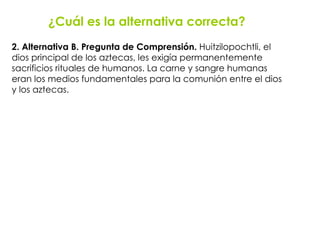 2. Alternativa B. Pregunta de Comprensión.  Huitzilopochtli, el  dios principal de los aztecas, les exigía permanentemente  sacrificios rituales de humanos. La carne y sangre humanas  eran los medios fundamentales para la comunión entre el dios  y los aztecas. ¿Cuál es la alternativa correcta? 
