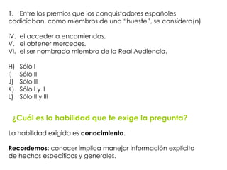 ¿Cuál es la habilidad que te exige la pregunta? La habilidad exigida es  conocimiento .  Recordemos:  conocer implica   manejar información explicita de hechos específicos y generales. Entre los premios que los conquistadores españoles  codiciaban, como miembros de una “hueste”, se considera(n) el acceder a encomiendas. el obtener mercedes. el ser nombrado miembro de la Real Audiencia. Sólo I Sólo II Sólo III Sólo I y II Sólo II y III 