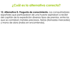 ¿Cuál es la alternativa correcta? 12. Alternativa D. Pregunta de conocimiento.  Los conquistadores  españoles que participaban de una hueste aspiraban a recibir  del capitán de la expedición diversos tipos de premios, entre los  que se contaban metales preciosos, tierras (llamadas mercedes)  y mano de obra (indios en encomienda). 