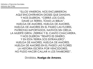 “ ELLOS VINIERON, NOS ENCUBRIERON; AQUÍ ENCONTRARON DIOSES QUE DANZAN, Y NOS DIJERON, “CERRÁ LOS OJOS,  DAME LA TIERRA, TOMÁ LA BIBLIA”. HUELGA DE AMORES, HUELGA DE AMORES, HUELGA DE AMORES EN EL PASEO LAS FLORES, PATRIOTAS IMPORTADOS, NATIVOS SIN OREJA. LA MUERTE GRITA; ¡TIERRA! Y EL CANTO CHACARERA. Y NOS DIJERON “TIEMPO ES DINERO,  Y EN ESTA TIERRA SOS EXTRANJERO”. HUELGA DE AMORES, HUELGA DE AMORES,  HUELGA DE AMORES EN EL PASEO LAS FLORES LA HISTORIA ESCRITA POR VENCEDORES,  NO PUDO HACER CALLAR A LOS TAMBORES”. Divididos,  Huelga de Amores . Historia y Ciencias Sociales Historia de Chile 