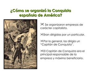 ¿Cómo se organizó la Conquista española de América? Se organizaron empresas de  carácter capitalista. Eran dirigidas por un particular. Por lo general, las dirigía un “Capitán de Conquista”. El Capitán de Conquista era el principal responsable de la  empresa y máximo beneficiario . 