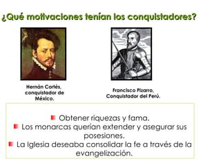 Hernán Cortés,  conquistador de México. Francisco Pizarro, Conquistador del Perú. ¿Qué motivaciones tenían los conquistadores? Obtener riquezas y fama. Los monarcas querían extender y asegurar sus posesiones. La Iglesia deseaba consolidar la fe a través de la evangelización. 