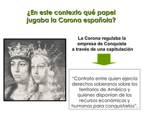 ¿En este contexto qué papel jugaba la Corona española? “ Contrato entre quien ejercía derechos soberanos sobre los territorios de América y quienes disponían de los recursos económicos y humanos para conquistarlos”. La Corona regulaba la  empresa de Conquista  a través de una capitulación 