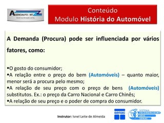A Demanda (Procura) pode ser influenciada por vários
fatores, como:

O gosto do consumidor;
A relação entre o preço do bem (Automóveis) – quanto maior,
menor será a procura pelo mesmo;
A relação de seu preço com o preço de bens (Automóveis)
substitutos. Ex.: o preço da Carro Nacional e Carro Chinês;
A relação de seu preço e o poder de compra do consumidor.

                   Instrutor: Isnel Leite de Almeida
 