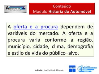 A oferta e a procura dependem de
variáveis do mercado. A oferta e a
procura varia conforme a região,
município, cidade, clima, demografia
e estilo de vida do público–alvo.

           Instrutor: Isnel Leite de Almeida
 