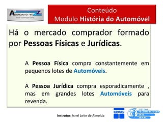 Há o mercado comprador formado
por Pessoas Físicas e Jurídicas.

   A Pessoa Física compra constantemente em
   pequenos lotes de Automóveis.

   A Pessoa Jurídica compra esporadicamente ,
   mas em grandes lotes Automóveis para
   revenda.

             Instrutor: Isnel Leite de Almeida
 