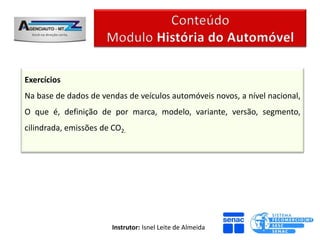 Exercícios
Na base de dados de vendas de veículos automóveis novos, a nível nacional,
O que é, definição de por marca, modelo, variante, versão, segmento,
cilindrada, emissões de CO2.




                        Instrutor: Isnel Leite de Almeida
 