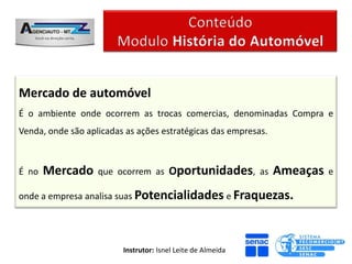 Mercado de automóvel
É o ambiente onde ocorrem as trocas comercias, denominadas Compra e
Venda, onde são aplicadas as ações estratégicas das empresas.



É no   Mercado     que ocorrem as Oportunidades, as             Ameaças   e

onde a empresa analisa suas Potencialidades e Fraquezas.




                         Instrutor: Isnel Leite de Almeida
 