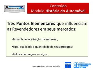 Três Pontos Elementares que influenciam
as Revendedores em seus mercados:

  •Tamanho e localização da empresa ;

  •Tipo, qualidade e quantidade de seus produtos;

  •Política de preço e serviços;


                   Instrutor: Isnel Leite de Almeida
 