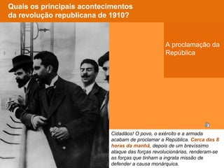 Cidadãos! O povo, o exército e a armada
acabam de proclamar a República. Cerca das 8
horas da manhã, depois de um brevíssimo
ataque das forças revolucionárias, renderam-se
as forças que tinham a ingrata missão de
defender a causa monárquica.
Onde foi
proclamada a
República
Portuguesa?
Quem proclamou a
República
Portuguesa?
Quais os principais acontecimentos
da revolução republicana de 1910?
Por volta de que
horas?
Qual foi a reacção
da população?
Cidadãos! O povo, o exército e a armada
acabam de proclamar a República. Cerca das 8
horas da manhã, depois de um brevíssimo
ataque das forças revolucionárias, renderam-se
as forças que tinham a ingrata missão de
defender a causa monárquica.
Cidadãos! O povo, o exército e a armada
acabam de proclamar a República. Cerca das 8
horas da manhã, depois de um brevíssimo
ataque das forças revolucionárias, renderam-se
as forças que tinham a ingrata missão de
defender a causa monárquica.
A proclamação da
República
 