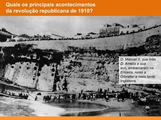Quem era o rei de
Portugal?
Como reagiu a
família real?
Quais os principais acontecimentos
da revolução republicana de 1910?
Como reagiu a
família real?
D. Manuel II, sua mãe
D. Amélia e sua
avó, embarcaram na
Ericeira, rumo a
Gibraltar e mais tarde
Inglaterra.
 