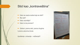 Stid kao „kontraveština“
 Kako se oseća osoba koja se stidi?
 Šta radi?
 Kako razmišlja?
 Kako to da promeni?
 Zahtevi: prema sebi, prema drugima
I prema uslovima života
Upuštanje u situacije – vežbanje!!!
 