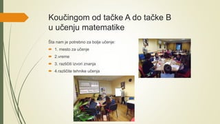 Koučingom od tačke A do tačke B
u učenju matematike
Šta nam je potrebno za bolje učenje:
 1. mesto za učenje
 2.vreme
 3. različiti izvori znanja
 4.različite tehnike učenja
 