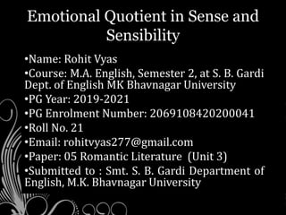 Emotional Quotient in Sense and
Sensibility
•Name: Rohit Vyas
•Course: M.A. English, Semester 2, at S. B. Gardi
Dept. of English MK Bhavnagar University
•PG Year: 2019-2021
•PG Enrolment Number: 2069108420200041
•Roll No. 21
•Email: rohitvyas277@gmail.com
•Paper: 05 Romantic Literature (Unit 3)
•Submitted to : Smt. S. B. Gardi Department of
English, M.K. Bhavnagar University
 