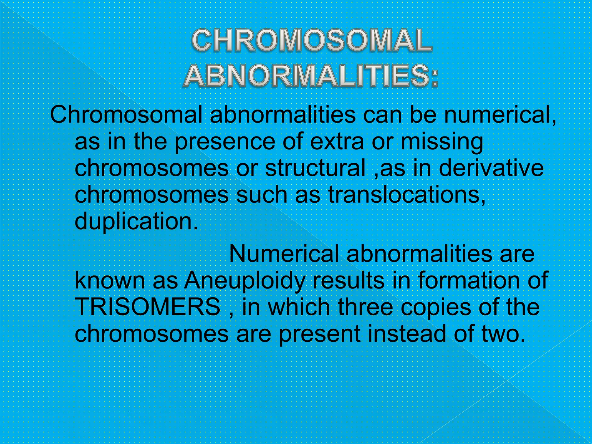 Chromosomal abnormalities can be numerical,
as in the presence of extra or missing
chromosomes or structural ,as in derivative
chromosomes such as translocations,
duplication.
Numerical abnormalities are
known as Aneuploidy results in formation of
TRISOMERS , in which three copies of the
chromosomes are present instead of two.
 