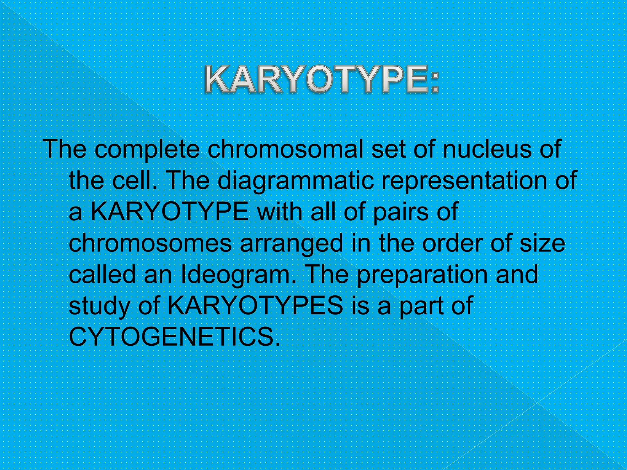 The complete chromosomal set of nucleus of
the cell. The diagrammatic representation of
a KARYOTYPE with all of pairs of
chromosomes arranged in the order of size
called an Ideogram. The preparation and
study of KARYOTYPES is a part of
CYTOGENETICS.
 