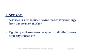 1.Sensor:
• A sensor is a transducer device that converts energy
from one form to another.
• E.g.: Temperature sensor, magnetic Hall Effect sensor,
humidity sensor, etc
5/15/20204 SEM - 18CS44 - Microcontrollers & Embedded Systems
 