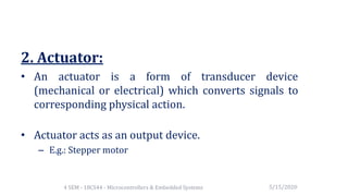 2. Actuator:
• An actuator is a form of transducer device
(mechanical or electrical) which converts signals to
corresponding physical action.
• Actuator acts as an output device.
– E.g.: Stepper motor
5/15/20204 SEM - 18CS44 - Microcontrollers & Embedded Systems
 