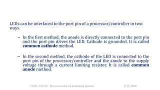LEDs can be interfaced to the port pin of a processor/controller in two
ways:
– In the first method, the anode is directly connected to the port pin
and the port pin drives the LED. Cathode is grounded. It is called
common cathode method.
– In the second method, the cathode of the LED is connected to the
port pin of the processor/controller and the anode to the supply
voltage through a current limiting resistor. It is called common
anode method.
5/15/20204 SEM - 18CS44 - Microcontrollers & Embedded Systems
 