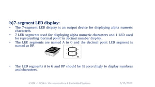 b)7-segment LED display:
• The 7-segment LED display is an output device for displaying alpha numeric
characters.
• 7 LED segments used for displaying alpha numeric characters and 1 LED used
for representing 'decimal point' in decimal number display.
• The LED segments are named A to G and the decimal point LED segment is
named as DP.
• The LED segments A to G and DP should be lit accordingly to display numbers
and characters.
5/15/20204 SEM - 18CS44 - Microcontrollers & Embedded Systems
 