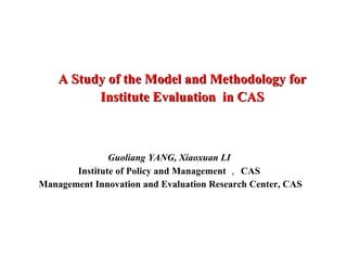 A Study of the Model and Methodology for Institute Evaluation  in CAS Guoliang YANG, Xiaoxuan LI Institute of Policy and Management ， CAS Management Innovation and Evaluation Research Center, CAS 