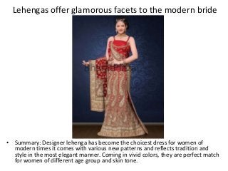 Lehengas offer glamorous facets to the modern bride
• Summary: Designer lehenga has become the choicest dress for women of
modern times it comes with various new patterns and reflects tradition and
style in the most elegant manner. Coming in vivid colors, they are perfect match
for women of different age group and skin tone.
 