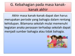 G. Kebahagian pada masa kanak-
kanak akhir
Akhir masa kanak-kanak dapat dan harus
merupakan periode yang bahagia dalam rentang
kehidupan. Bilamana sekolah mulai memenuhi
kegiatan anaka perasaan terhadap sekolah dapat
menjadi sumber bahagia atau tidak bahagia.
 