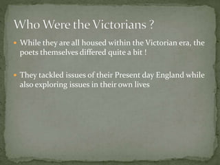  While they are all housed within the Victorian era, the
poets themselves differed quite a bit !
 They tackled issues of their Present day England while
also exploring issues in their own lives
 