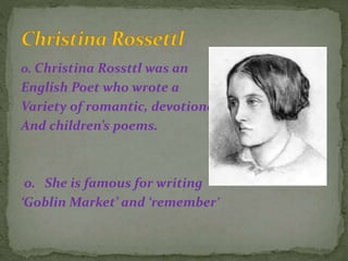 o. Christina Rossttl was an
English Poet who wrote a
Variety of romantic, devotional,
And children’s poems.
o. She is famous for writing
‘Goblin Market’ and ‘remember’
 