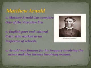 o. Mathow Arnold was considered
One of the Victorian Era.
o. English poet and cultural
Critic who worked as an
Inspector of schools.
o. Arnold was famous for his imagery involving the
ocean and also themes involving woman.
 