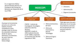 INDECOPI
Es un organismo Público
descentralizado adscrito a la
Presidencia del Consejo de
Ministros por disposición de la
Ley 27789,
Promover en la economía
peruana una cultura de
lealtad y honesta
competencia y para
proteger todas las formas
de propiedad intelectual,
desde los signos,
distintivos y los derechos
de autor, hasta las
patentes y la
biotecnología
OBEJTEVOS
ANTECEDENTES Y
CREACION
ITINTEC - Instituto de
Investigación Tecnológica
Industrial y Normas
Técnicas.
INDECOPI, creado en
1992 mediante Decreto
Ley N° 25868, ampliando
sus funciones por Decreto
Legislativo N° 807.
ORGANIZACION
OFICINAS DE
INDECOPI
¿QUÉ ES UNA MARCA?
Todo signo que sirva para
diferenciar en el mercado
los productos y servicios
de una persona por una
persona (natural o
jurídica)
• Oficina de Derechos
de Autor
• Oficina de
Invenciones y
Nuevas
Tecnologías
• Oficina de Signos
Distintivos
• Directorio
• Administración
• Órganos Funcionales
 