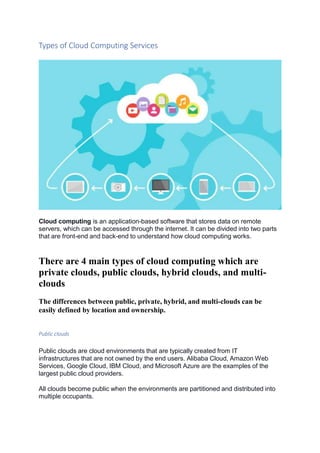 Types of Cloud Computing Services
Cloud computing is an application-based software that stores data on remote
servers, which can be accessed through the internet. It can be divided into two parts
that are front-end and back-end to understand how cloud computing works.
There are 4 main types of cloud computing which are
private clouds, public clouds, hybrid clouds, and multi-
clouds
The differences between public, private, hybrid, and multi-clouds can be
easily defined by location and ownership.
Public clouds
Public clouds are cloud environments that are typically created from IT
infrastructures that are not owned by the end users. Alibaba Cloud, Amazon Web
Services, Google Cloud, IBM Cloud, and Microsoft Azure are the examples of the
largest public cloud providers.
All clouds become public when the environments are partitioned and distributed into
multiple occupants.
 