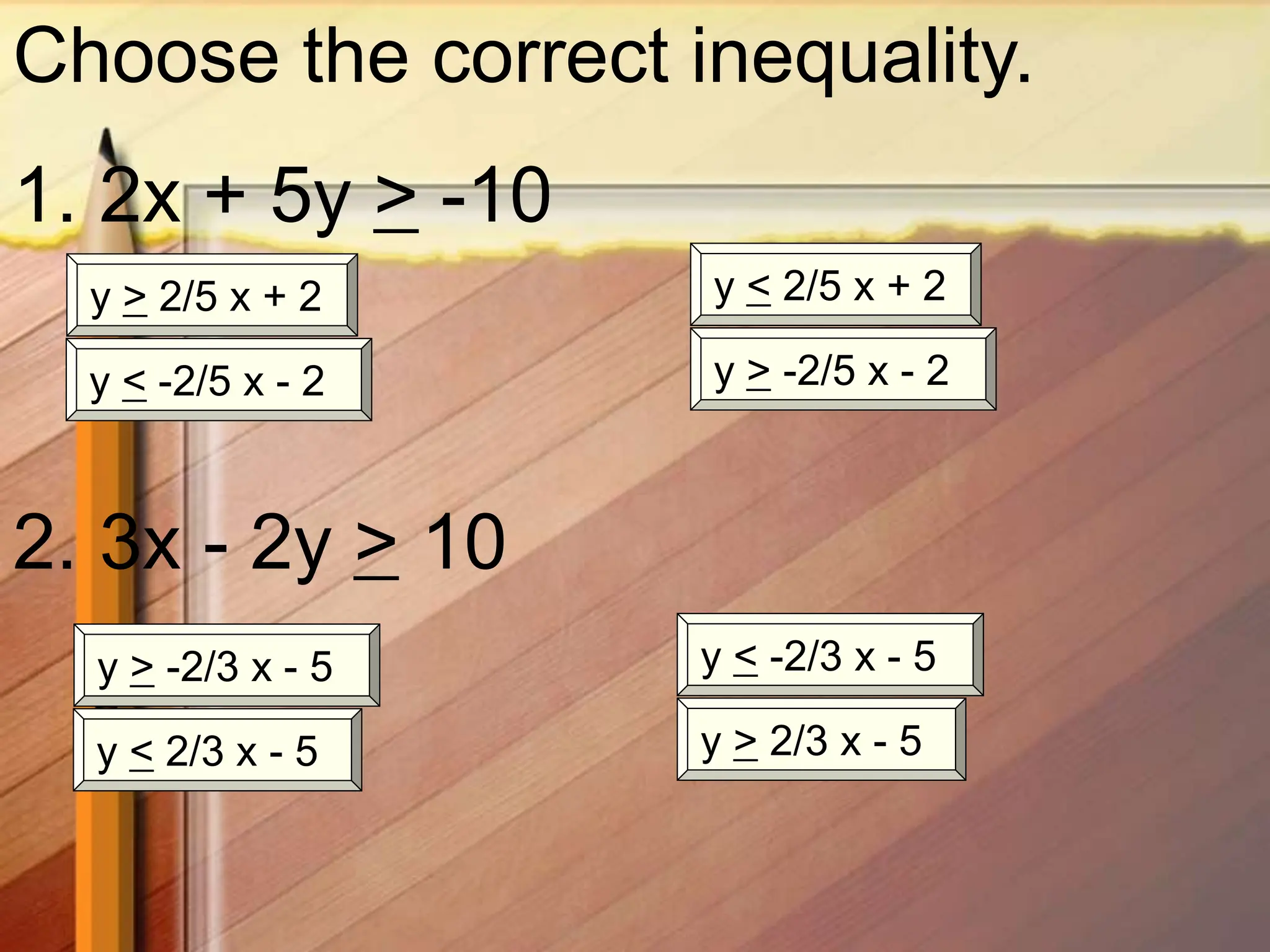 Choose the correct inequality.
1. 2x + 5y > -10
y > -2/5 x - 2
y < -2/5 x - 2
y > 2/5 x + 2 y < 2/5 x + 2
2. 3x - 2y > 10
y > -2/3 x - 5 y < -2/3 x - 5
y > 2/3 x - 5
y < 2/3 x - 5
 